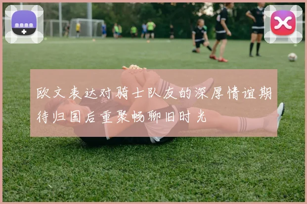欧文表达对骑士队友的深厚情谊期待归国后重聚畅聊旧时光