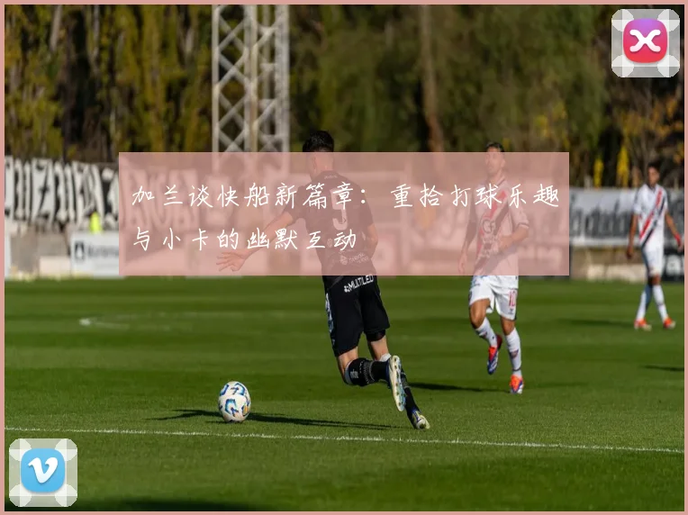 加兰谈快船新篇章：重拾打球乐趣与小卡的幽默互动
