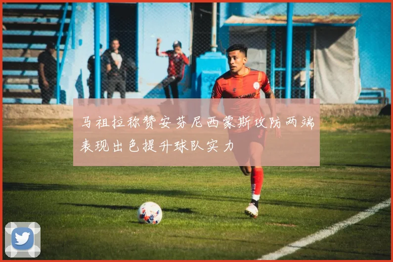马祖拉称赞安芬尼西蒙斯攻防两端表现出色提升球队实力