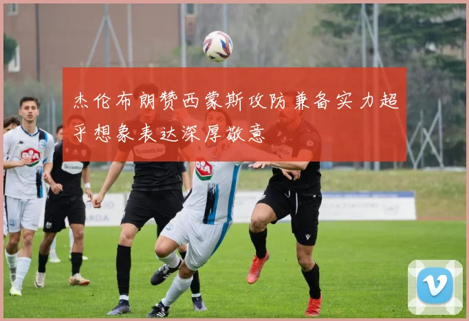 杰伦布朗赞西蒙斯攻防兼备实力超乎想象表达深厚敬意