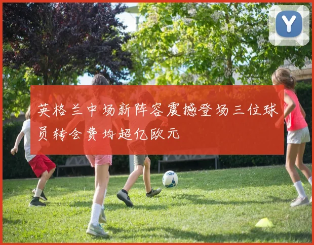 英格兰中场新阵容震撼登场三位球员转会费均超亿欧元