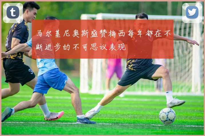 马尔基尼奥斯盛赞梅西每年都在不断进步的不可思议表现