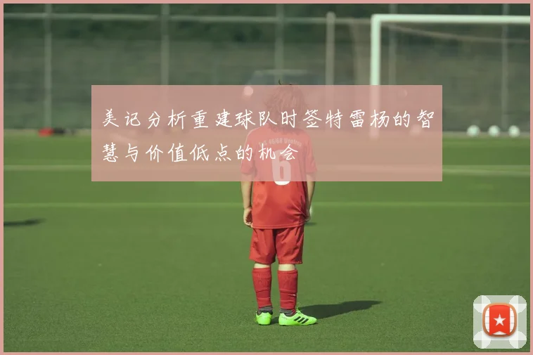 美记分析重建球队时签特雷杨的智慧与价值低点的机会