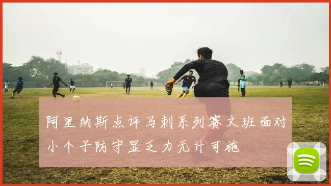 阿里纳斯点评马刺系列赛文班面对小个子防守显乏力无计可施