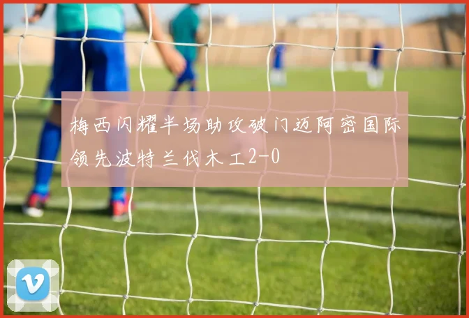 梅西闪耀半场助攻破门迈阿密国际领先波特兰伐木工2-0