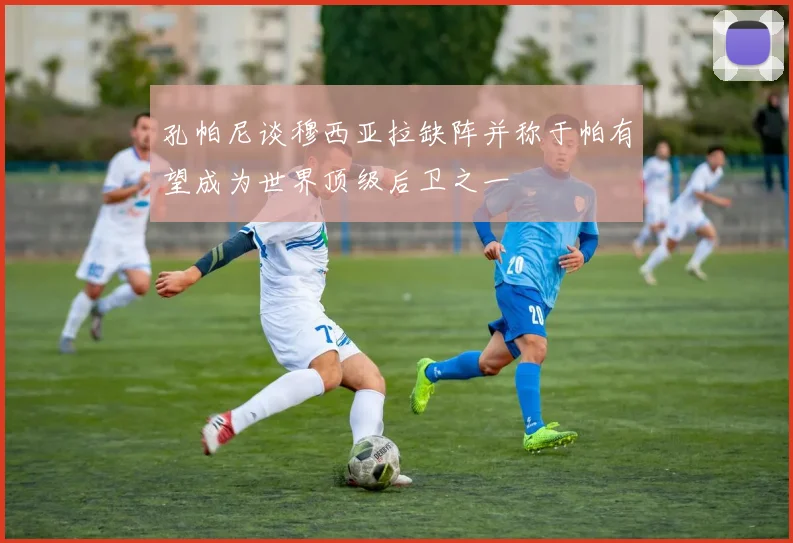 孔帕尼谈穆西亚拉缺阵并称于帕有望成为世界顶级后卫之一