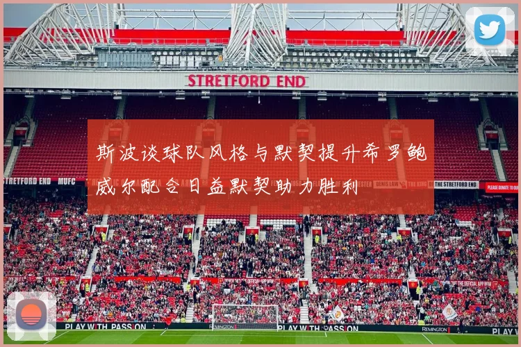 斯波谈球队风格与默契提升希罗鲍威尔配合日益默契助力胜利
