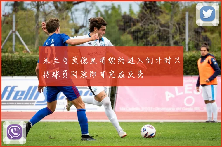 米兰与莫德里奇续约进入倒计时只待球员同意即可完成交易