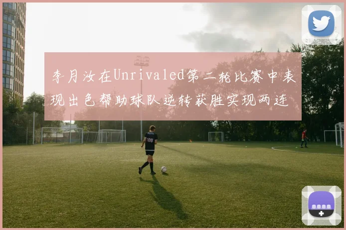 李月汝在Unrivaled第二轮比赛中表现出色帮助球队逆转获胜实现两连胜