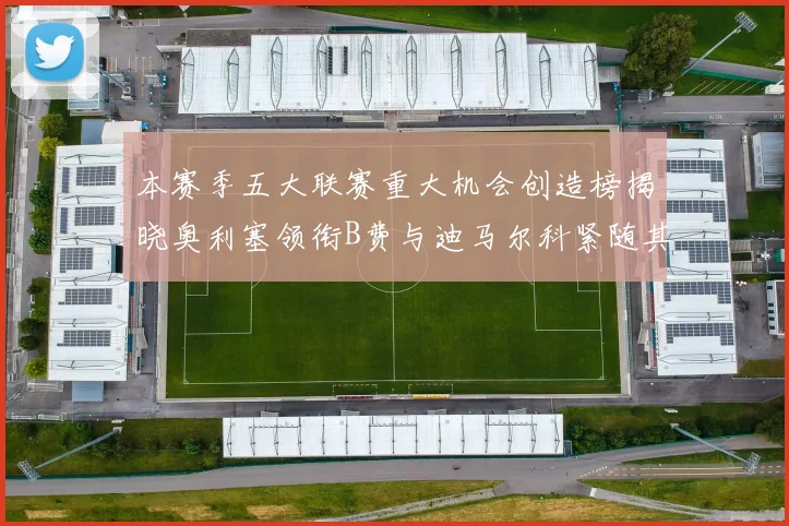 本赛季五大联赛重大机会创造榜揭晓奥利塞领衔B费与迪马尔科紧随其后
