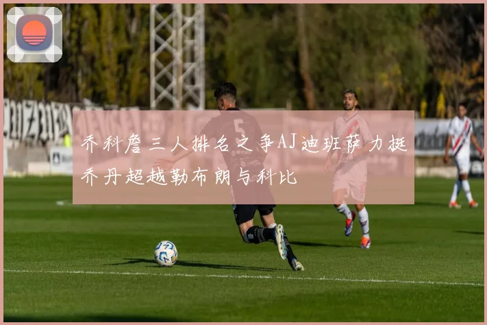 乔科詹三人排名之争AJ迪班萨力挺乔丹超越勒布朗与科比