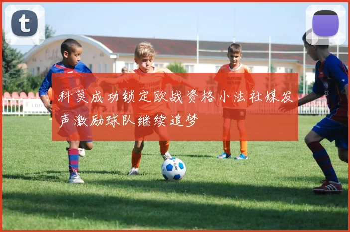 科莫成功锁定欧战资格小法社媒发声激励球队继续追梦