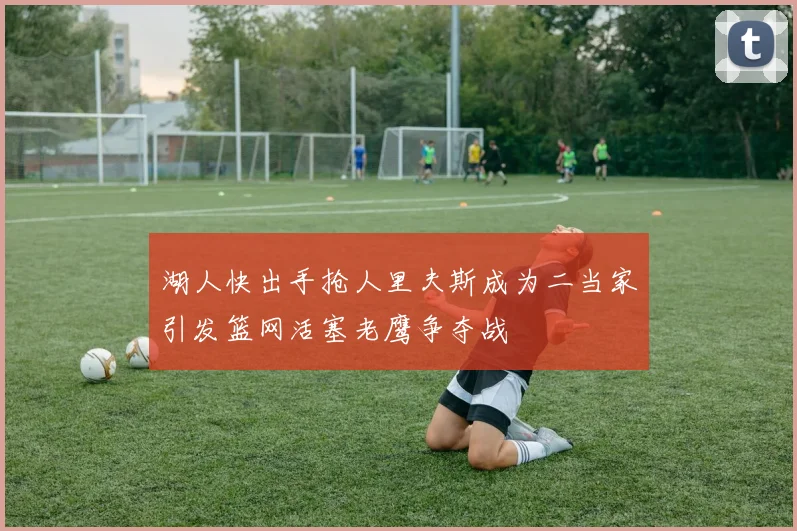 湖人快出手抢人里夫斯成为二当家引发篮网活塞老鹰争夺战
