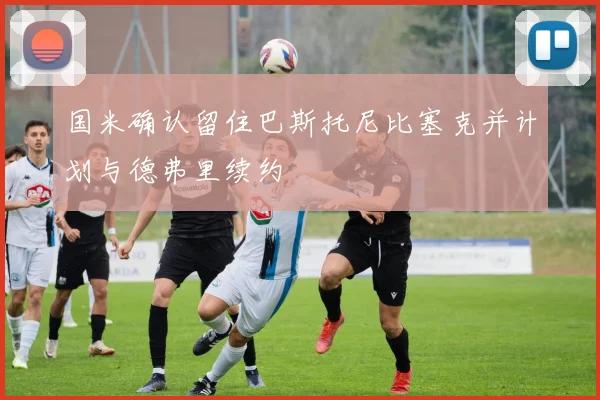 国米确认留住巴斯托尼比塞克并计划与德弗里续约