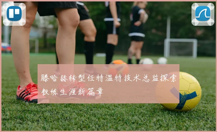 滕哈赫转型任特温特技术总监探索教练生涯新篇章