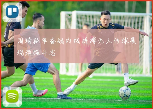 周琦孤军奋战内线拼搏无人传球展现顽强斗志
