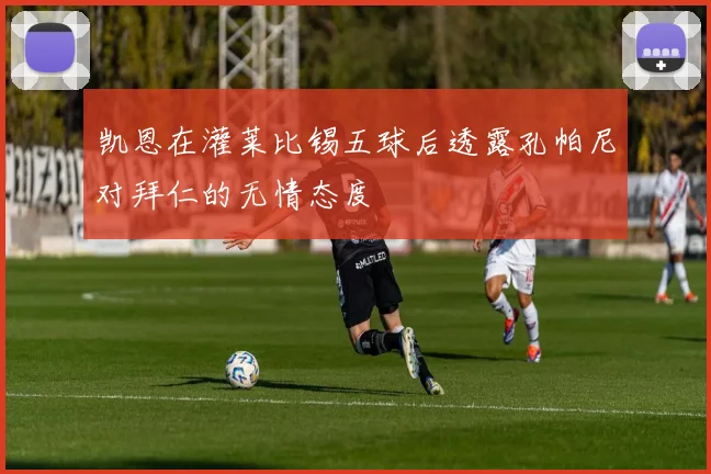 凯恩在灌莱比锡五球后透露孔帕尼对拜仁的无情态度