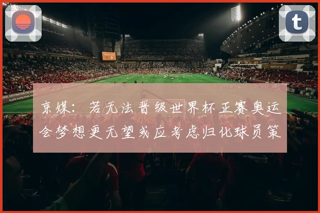 京媒：若无法晋级世界杯正赛奥运会梦想更无望或应考虑归化球员策略