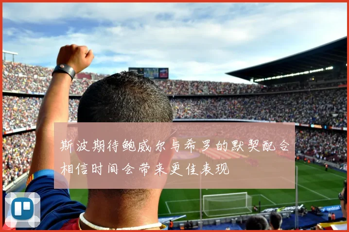 斯波期待鲍威尔与希罗的默契配合相信时间会带来更佳表现