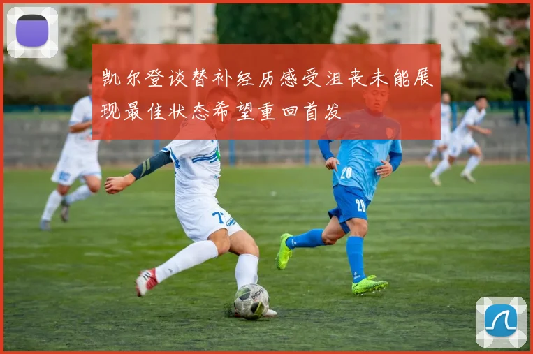 凯尔登谈替补经历感受沮丧未能展现最佳状态希望重回首发
