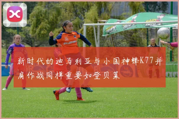 新时代的迪马利亚与小国神锋K77并肩作战同样重要如登贝莱