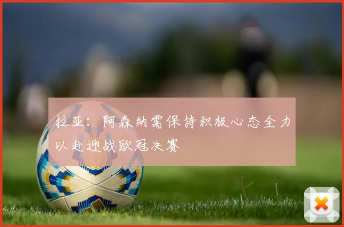拉亚：阿森纳需保持积极心态全力以赴迎战欧冠决赛