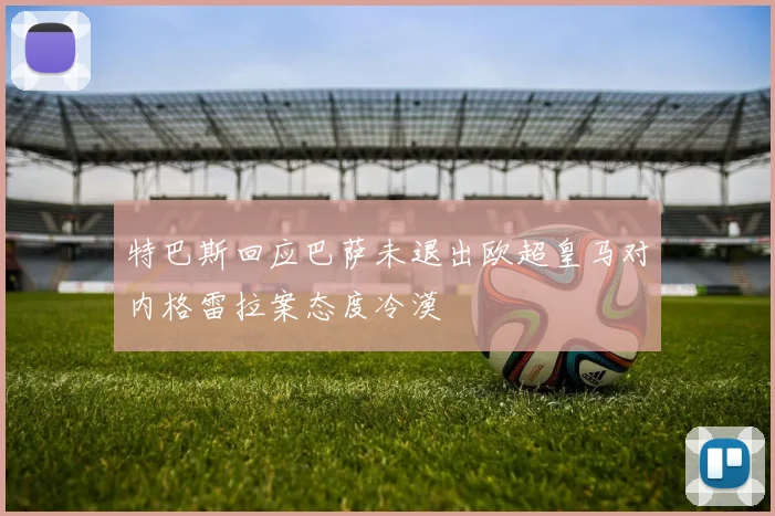 特巴斯回应巴萨未退出欧超皇马对内格雷拉案态度冷漠