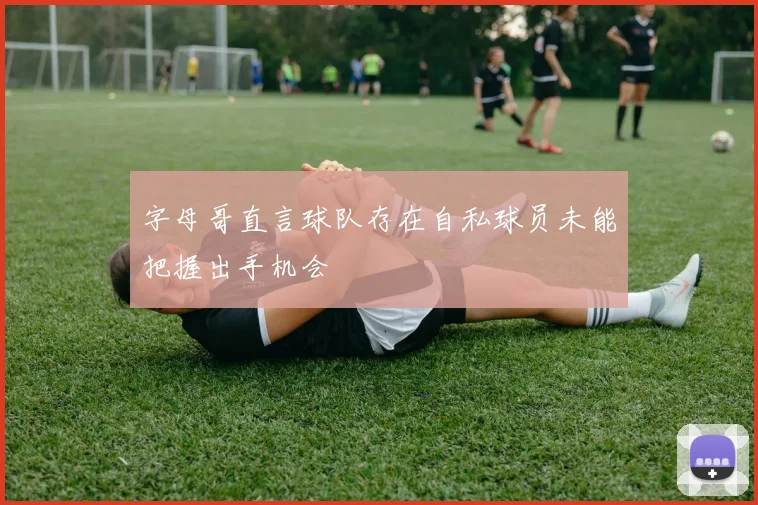 字母哥直言球队存在自私球员未能把握出手机会