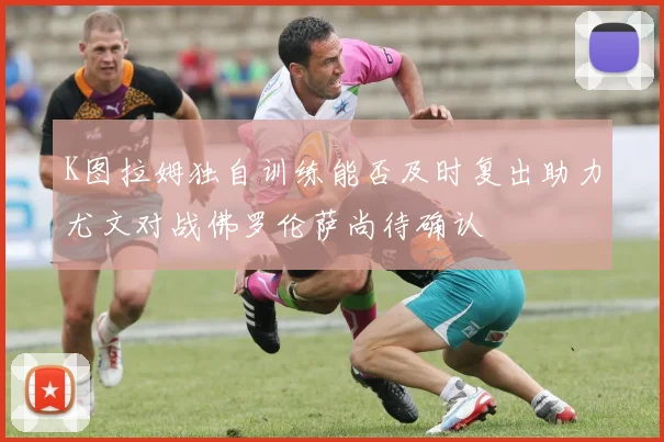 K图拉姆独自训练能否及时复出助力尤文对战佛罗伦萨尚待确认