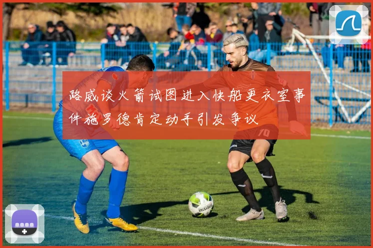 路威谈火箭试图进入快船更衣室事件施罗德肯定动手引发争议