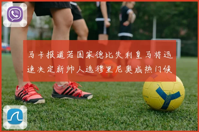 马卡报道若国家德比失利皇马将迅速决定新帅人选穆里尼奥成热门候选